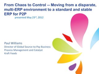 From Chaos to Control -- Moving from a disparate,
multi-ERP environment to a standard and stable
ERP for P2P
         presented May 23rd, 2012




Paul Williams
Director of Global Source-to-Pay Business
Process Management and Catalyst
Kraft Foods
 