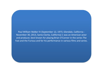 Paul William Walker IV (September 12, 1973, Glendale, California November 30, 2013, Santa Clarita, California) 1 was an American actor
and producer, best known for playing Brian O'Conner in the series The
Fast and the Furious and for his performance in various films and series.

 