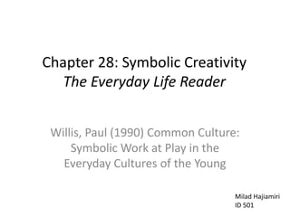 Chapter 28: Symbolic Creativity
The Everyday Life Reader
Willis, Paul (1990) Common Culture:
Symbolic Work at Play in the
Everyday Cultures of the Young
Milad Hajiamiri
ID 501
 