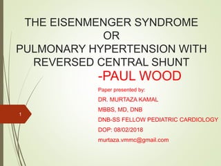 THE EISENMENGER SYNDROME
OR
PULMONARY HYPERTENSION WITH
REVERSED CENTRAL SHUNT
-PAUL WOOD
Paper presented by:
DR. MURTAZA KAMAL
MBBS, MD, DNB
DNB-SS FELLOW PEDIATRIC CARDIOLOGY
DOP: 08/02/2018
murtaza.vmmc@gmail.com
1
 