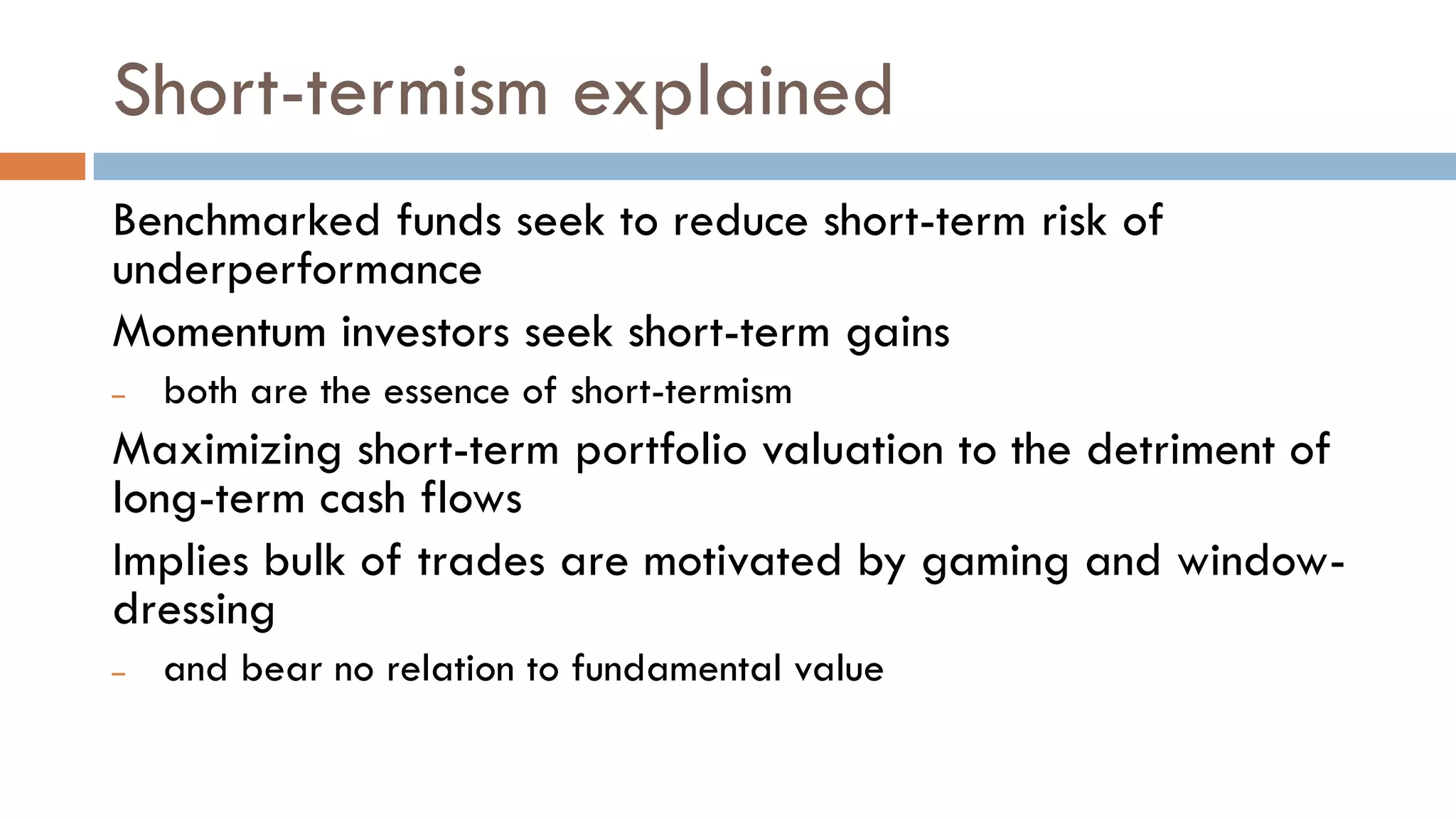 Short-termism explained
Benchmarked funds seek to reduce short-term risk of
underperformance
Momentum investors seek short-term gains
– both are the essence of short-termism
Maximizing short-term portfolio valuation to the detriment of
long-term cash flows
Implies bulk of trades are motivated by gaming and window-
dressing
– and bear no relation to fundamental value
 