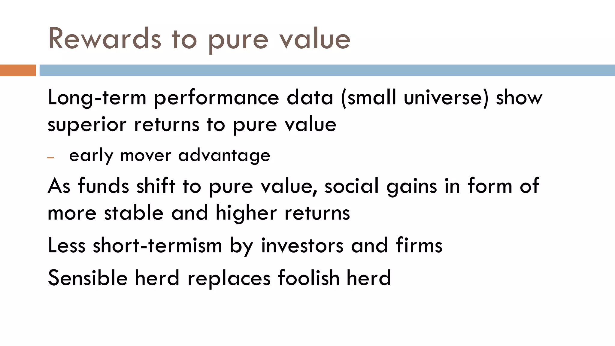 Rewards to pure value
Long-term performance data (small universe) show
superior returns to pure value
– early mover advantage
As funds shift to pure value, social gains in form of
more stable and higher returns
Less short-termism by investors and firms
Sensible herd replaces foolish herd
 
