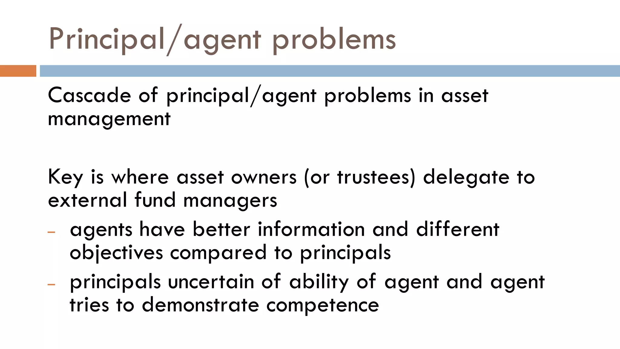 Principal/agent problems
Cascade of principal/agent problems in asset
management
Key is where asset owners (or trustees) delegate to
external fund managers
– agents have better information and different
objectives compared to principals
– principals uncertain of ability of agent and agent
tries to demonstrate competence
 