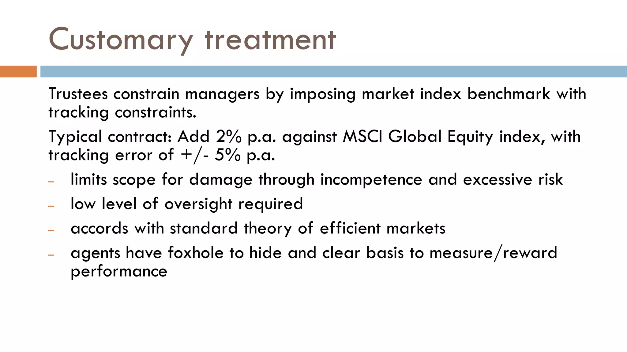 Customary treatment
Trustees constrain managers by imposing market index benchmark with
tracking constraints.
Typical contract: Add 2% p.a. against MSCI Global Equity index, with
tracking error of +/- 5% p.a.
– limits scope for damage through incompetence and excessive risk
– low level of oversight required
– accords with standard theory of efficient markets
– agents have foxhole to hide and clear basis to measure/reward
performance
 