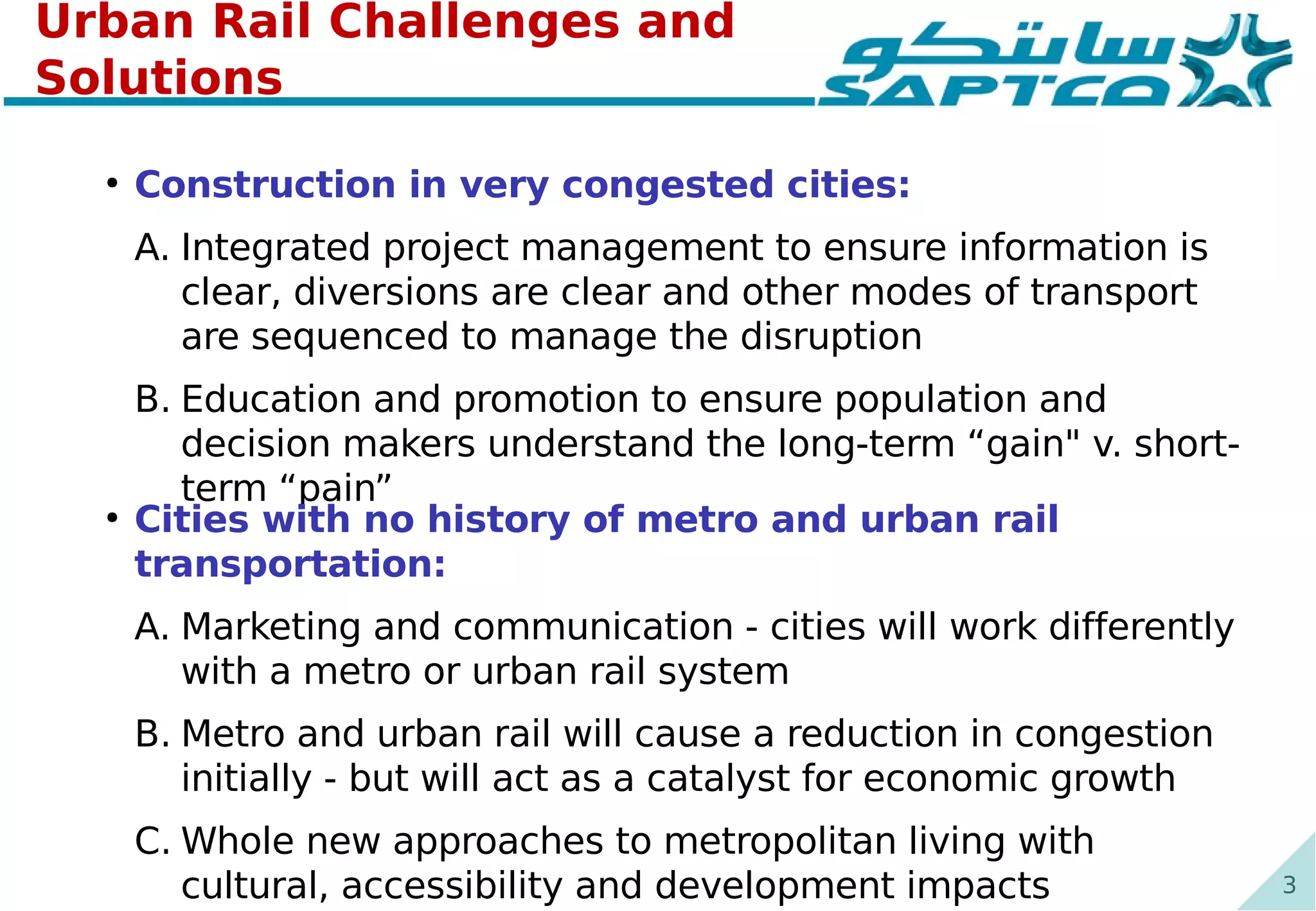 3
Urban Rail Challenges and
Solutions
●
Construction in very congested cities:
A. Integrated project management to ensure information is
clear, diversions are clear and other modes of transport
are sequenced to manage the disruption
B. Education and promotion to ensure population and
decision makers understand the long-term “gain" v. short-
term “pain”
●
Cities with no history of metro and urban rail
transportation:
A. Marketing and communication - cities will work differently
with a metro or urban rail system
B. Metro and urban rail will cause a reduction in congestion
initially - but will act as a catalyst for economic growth
C. Whole new approaches to metropolitan living with
cultural, accessibility and development impacts
 