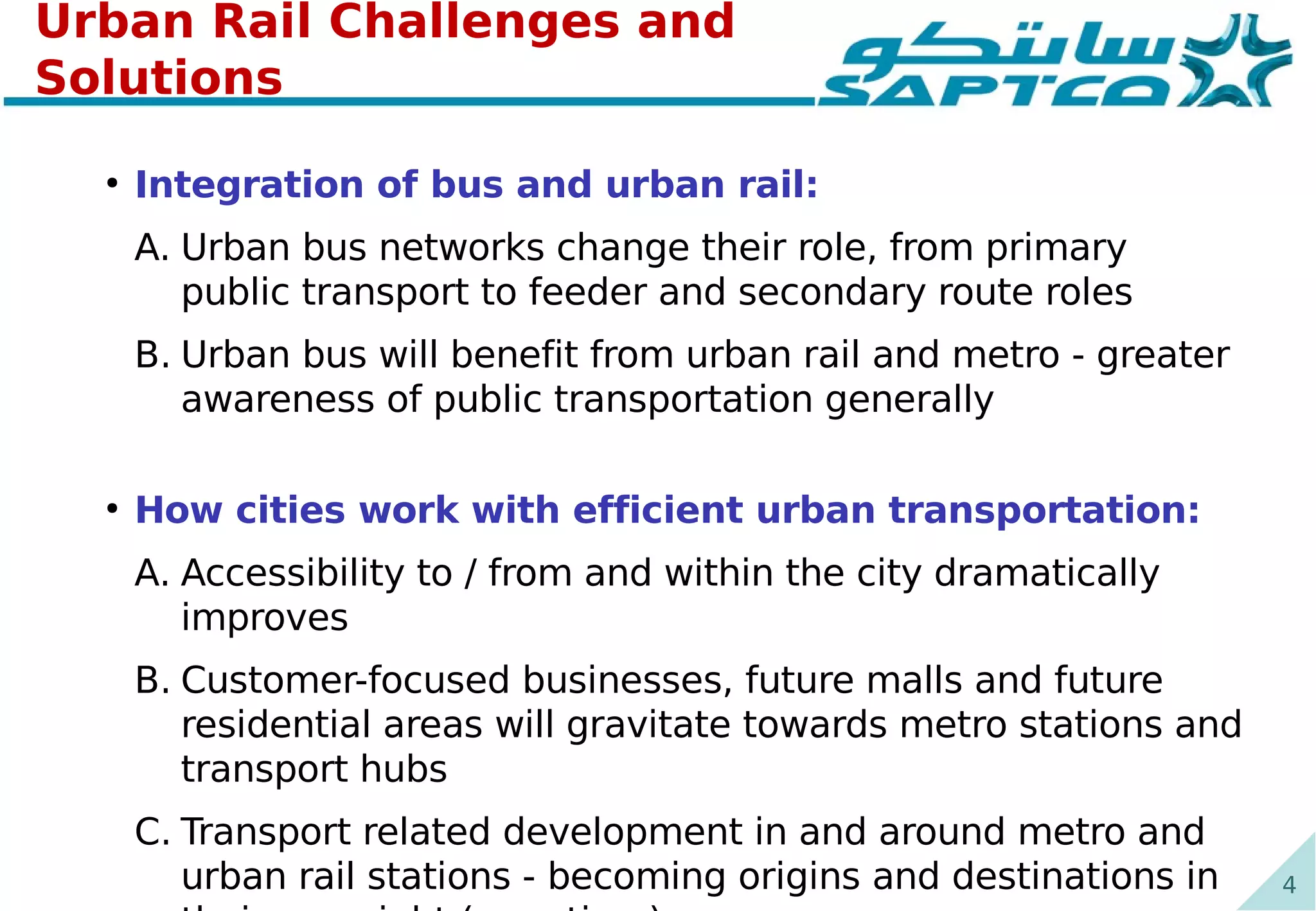 4
Urban Rail Challenges and
Solutions
●
Integration of bus and urban rail:
A. Urban bus networks change their role, from primary
public transport to feeder and secondary route roles
B. Urban bus will benefit from urban rail and metro - greater
awareness of public transportation generally
●
How cities work with efficient urban transportation:
A. Accessibility to / from and within the city dramatically
improves
B. Customer-focused businesses, future malls and future
residential areas will gravitate towards metro stations and
transport hubs
C. Transport related development in and around metro and
urban rail stations - becoming origins and destinations in
 