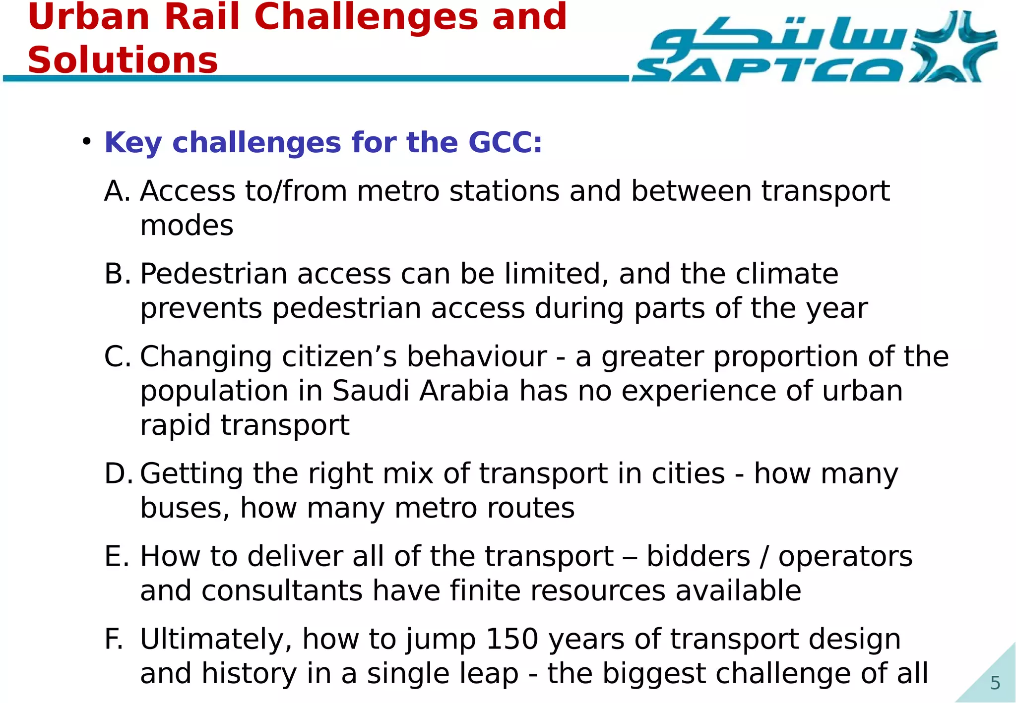 5
Urban Rail Challenges and
Solutions
●
Key challenges for the GCC:
A. Access to/from metro stations and between transport
modes
B. Pedestrian access can be limited, and the climate
prevents pedestrian access during parts of the year
C. Changing citizen’s behaviour - a greater proportion of the
population in Saudi Arabia has no experience of urban
rapid transport
D. Getting the right mix of transport in cities - how many
buses, how many metro routes
E. How to deliver all of the transport – bidders / operators
and consultants have finite resources available
F. Ultimately, how to jump 150 years of transport design
and history in a single leap - the biggest challenge of all
 