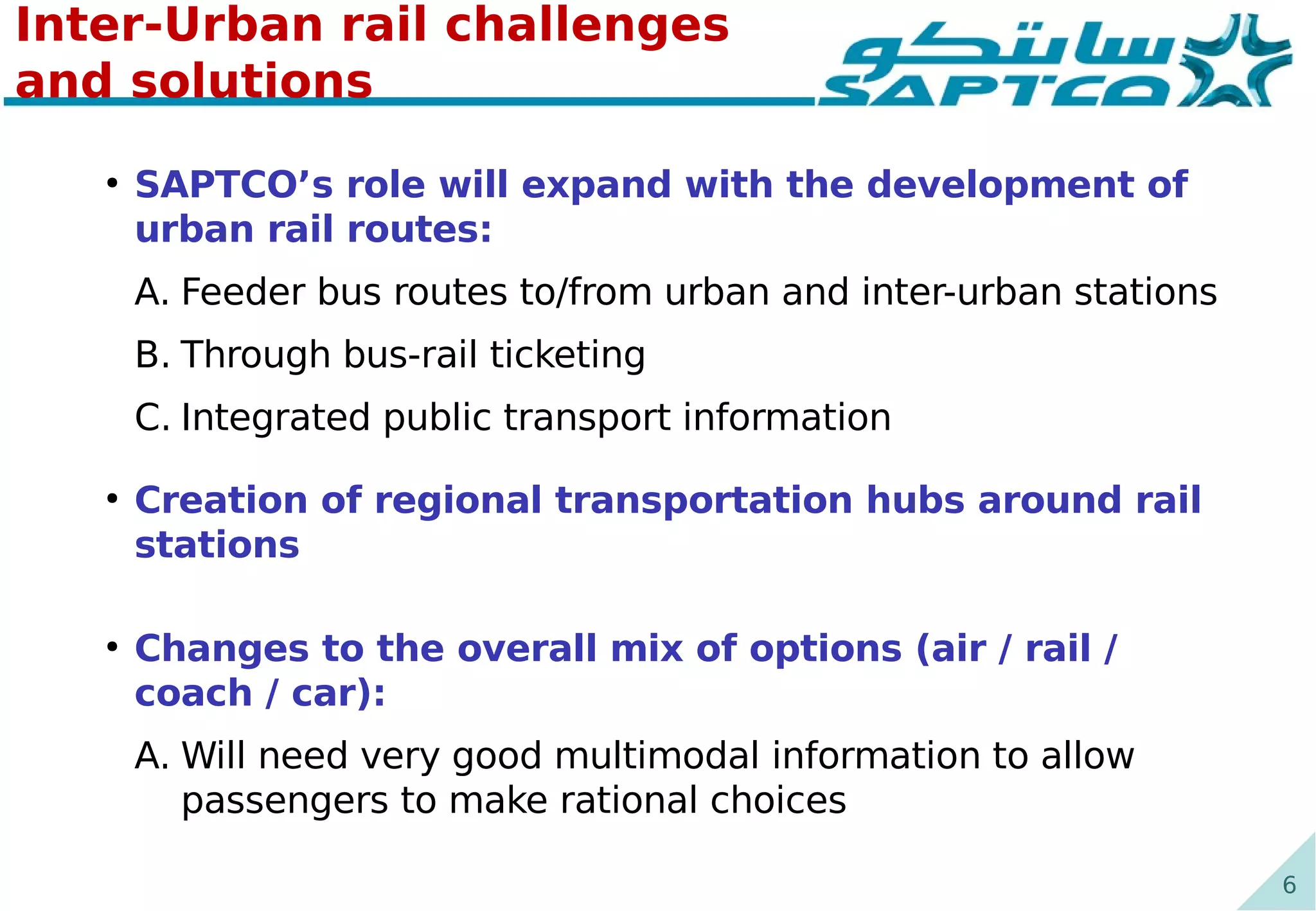 6
Inter-Urban rail challenges
and solutions
●
SAPTCO’s role will expand with the development of
urban rail routes:
A. Feeder bus routes to/from urban and inter-urban stations
B. Through bus-rail ticketing
C. Integrated public transport information
●
Creation of regional transportation hubs around rail
stations
●
Changes to the overall mix of options (air / rail /
coach / car):
A. Will need very good multimodal information to allow
passengers to make rational choices
 