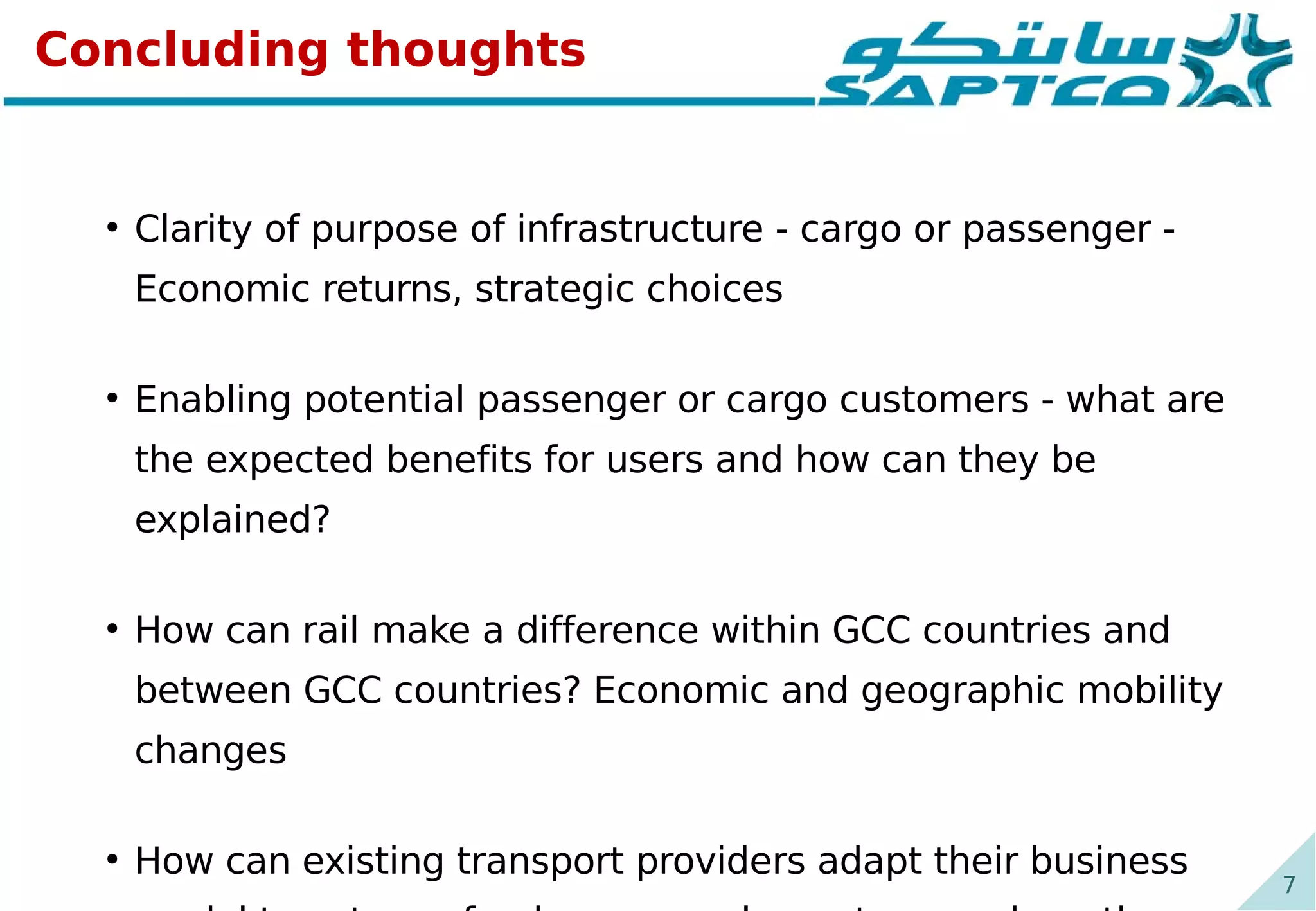 7
Concluding thoughts
●
Clarity of purpose of infrastructure - cargo or passenger -
Economic returns, strategic choices
●
Enabling potential passenger or cargo customers - what are
the expected benefits for users and how can they be
explained?
●
How can rail make a difference within GCC countries and
between GCC countries? Economic and geographic mobility
changes
●
How can existing transport providers adapt their business
 