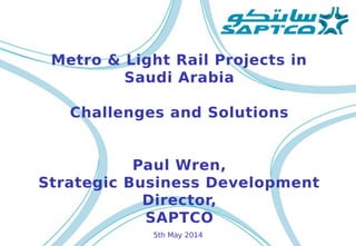 Metro & Light Rail Projects in
Saudi Arabia
Challenges and Solutions
Paul Wren,
Strategic Business Development
Director,
SAPTCO
5th May 2014
 
