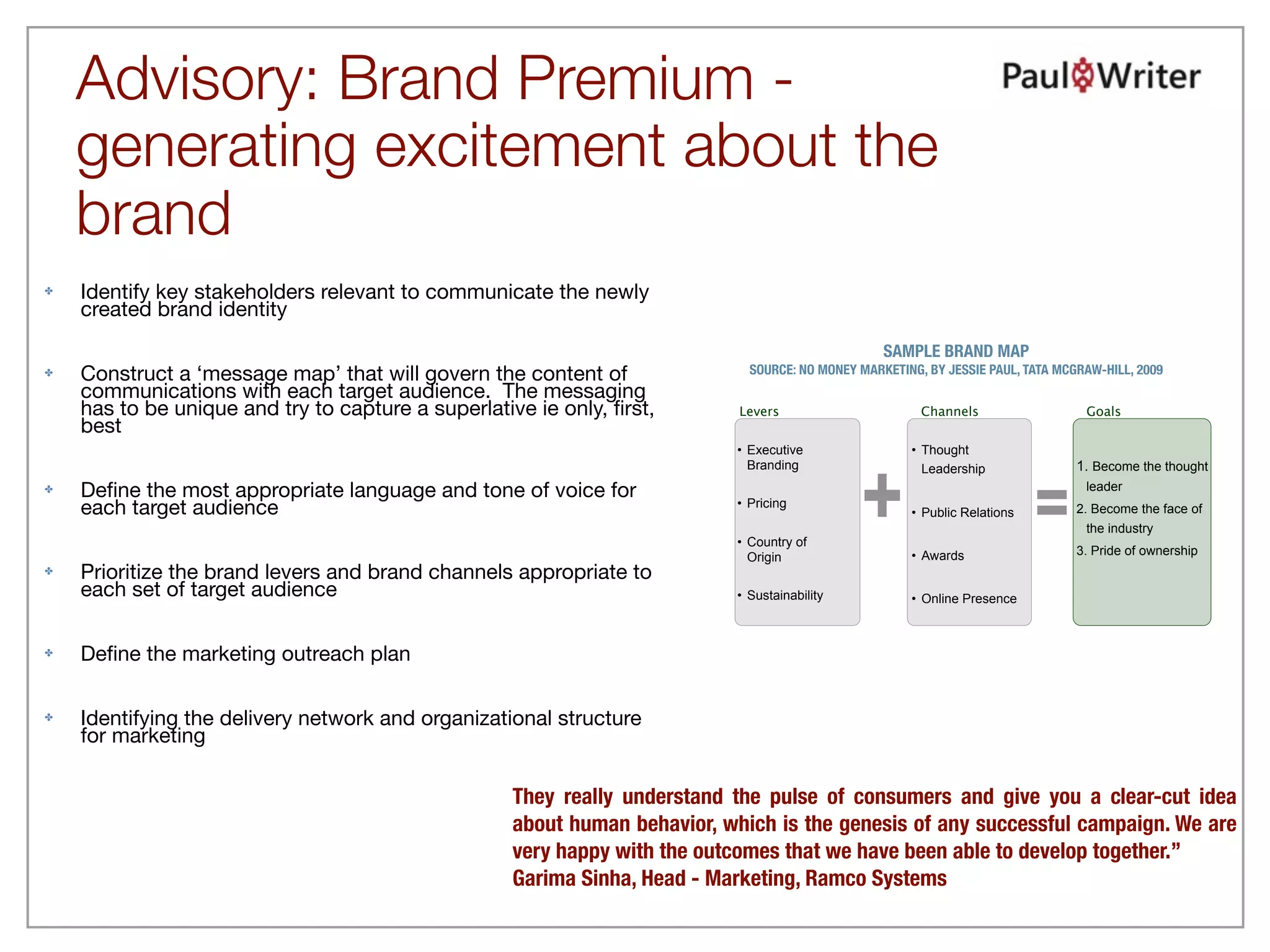 Advisory: Brand Premium -
    generating excitement about the
    brand
✤   Identify key stakeholders relevant to communicate the newly
    created brand identity
                                                                                                  SAMPLE BRAND MAP
✤   Construct a ‘message map’ that will govern the content of                SOURCE: NO MONEY MARKETING, BY JESSIE PAUL, TATA MCGRAW-HILL, 2009
    communications with each target audience. The messaging
    has to be unique and try to capture a superlative ie only, ﬁrst,        Levers                      Channels                  Goals
    best
                                                                           •• Executive
                                                                              Executive               • Thought




                                                                                               +
                                                                              Branding
                                                                              Branding                                           1. Become the thought


                                                                                                                           =
                                                                                                        Leadership
✤   Deﬁne the most appropriate language and tone of voice for                                                                     leader
    each target audience                                                   •• Pricing
                                                                              Pricing
                                                                                                      • Public Relations         2. Become the face of
                                                                                                                                   the industry
                                                                           •• Country of
                                                                              Country of
                                                                                                      • Awards                   3. Pride of ownership
                                                                              Origin
                                                                              Origin
✤   Prioritize the brand levers and brand channels appropriate to
    each set of target audience                                            •• Sustainability
                                                                              Sustainability          • Online Presence



✤   Deﬁne the marketing outreach plan

✤   Identifying the delivery network and organizational structure
    for marketing

                                                    They really understand the pulse of consumers and give you a clear-cut idea
                                                    about human behavior, which is the genesis of any successful campaign. We are
                                                    very happy with the outcomes that we have been able to develop together.”
                                                    Garima Sinha, Head - Marketing, Ramco Systems
 