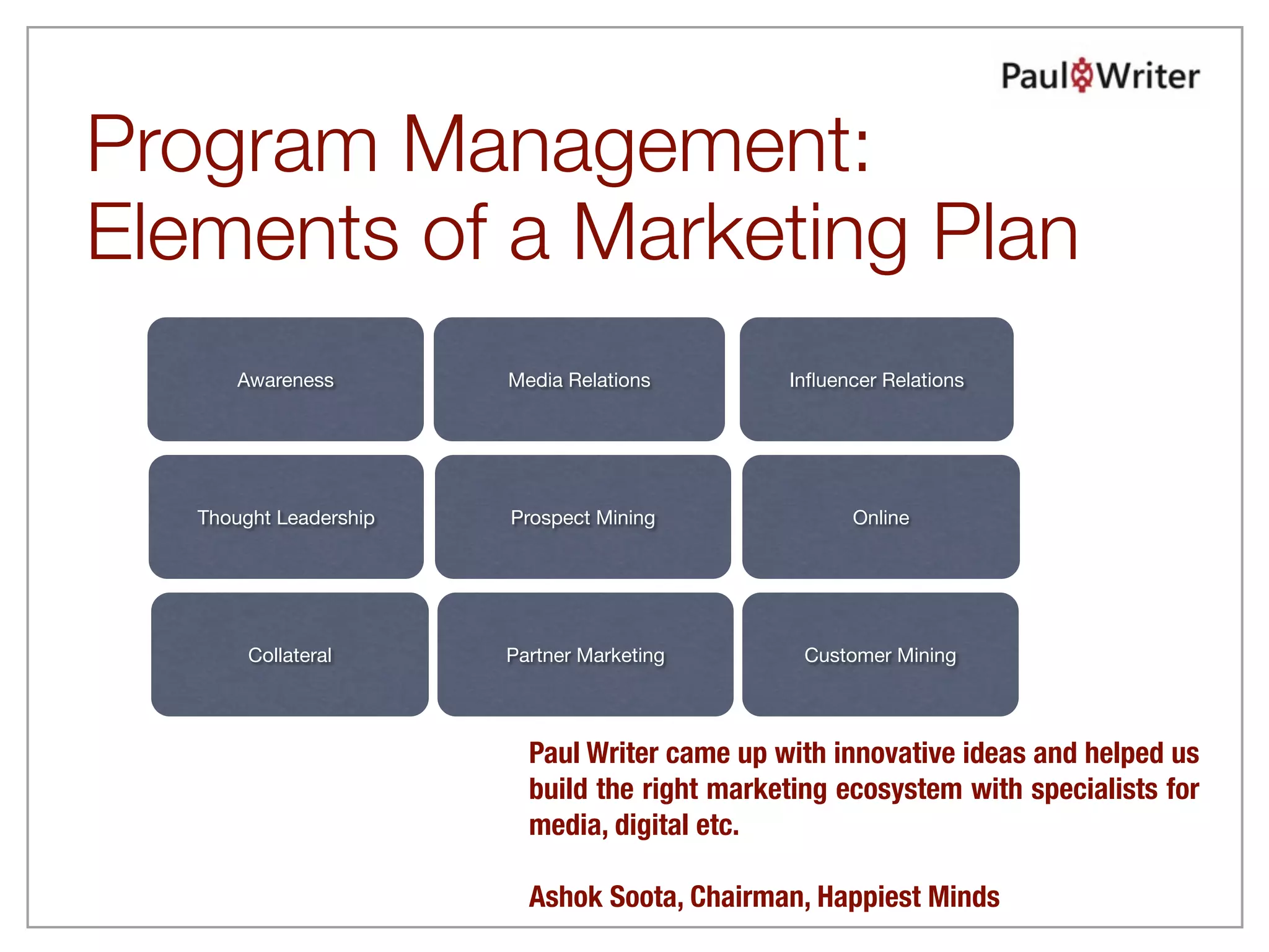 Program Management:
Elements of a Marketing Plan
       Awareness        Media Relations        Inﬂuencer Relations




   Thought Leadership   Prospect Mining              Online




        Collateral      Partner Marketing        Customer Mining




                          Paul Writer came up with innovative ideas and helped us
                          build the right marketing ecosystem with specialists for
                          media, digital etc.  

                          Ashok Soota, Chairman, Happiest Minds
 