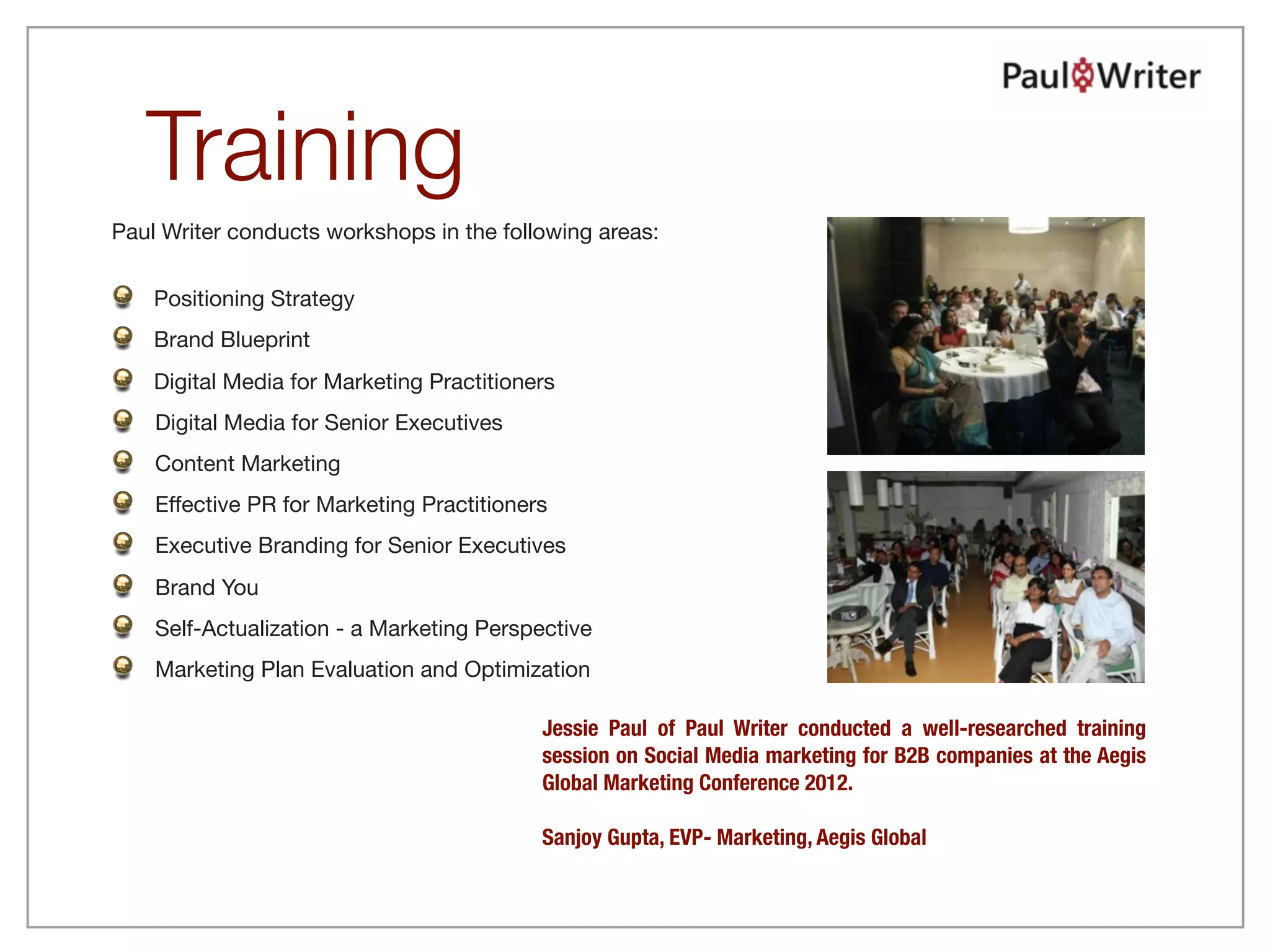 Training
Paul Writer conducts workshops in the following areas:


    Positioning Strategy
    Brand Blueprint
    Digital Media for Marketing Practitioners
    Digital Media for Senior Executives
    Content Marketing
    Effective PR for Marketing Practitioners
    Executive Branding for Senior Executives
    Brand You
    Self-Actualization - a Marketing Perspective
    Marketing Plan Evaluation and Optimization

                                           Jessie Paul of Paul Writer conducted a well-researched training
                                           session on Social Media marketing for B2B companies at the Aegis
                                           Global Marketing Conference 2012.

                                           Sanjoy Gupta, EVP- Marketing, Aegis Global
 