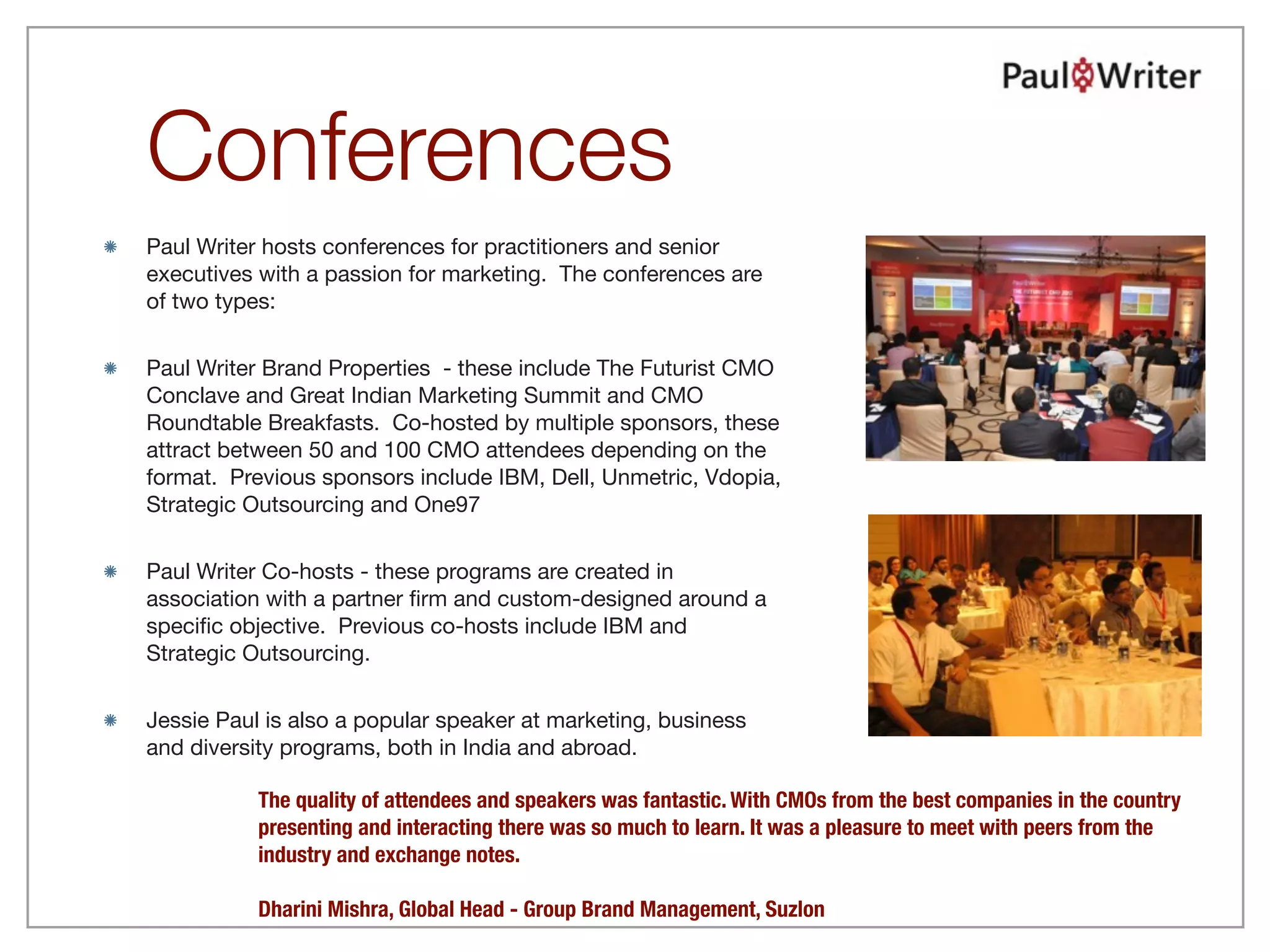 Conferences
Paul Writer hosts conferences for practitioners and senior
executives with a passion for marketing. The conferences are
of two types:


Paul Writer Brand Properties - these include The Futurist CMO
Conclave and Great Indian Marketing Summit and CMO
Roundtable Breakfasts. Co-hosted by multiple sponsors, these
attract between 50 and 100 CMO attendees depending on the
format. Previous sponsors include IBM, Dell, Unmetric, Vdopia,
Strategic Outsourcing and One97


Paul Writer Co-hosts - these programs are created in
association with a partner ﬁrm and custom-designed around a
speciﬁc objective. Previous co-hosts include IBM and
Strategic Outsourcing.


Jessie Paul is also a popular speaker at marketing, business
and diversity programs, both in India and abroad.

           The quality of attendees and speakers was fantastic. With CMOs from the best companies in the country
           presenting and interacting there was so much to learn. It was a pleasure to meet with peers from the
           industry and exchange notes.

           Dharini Mishra, Global Head - Group Brand Management, Suzlon
 