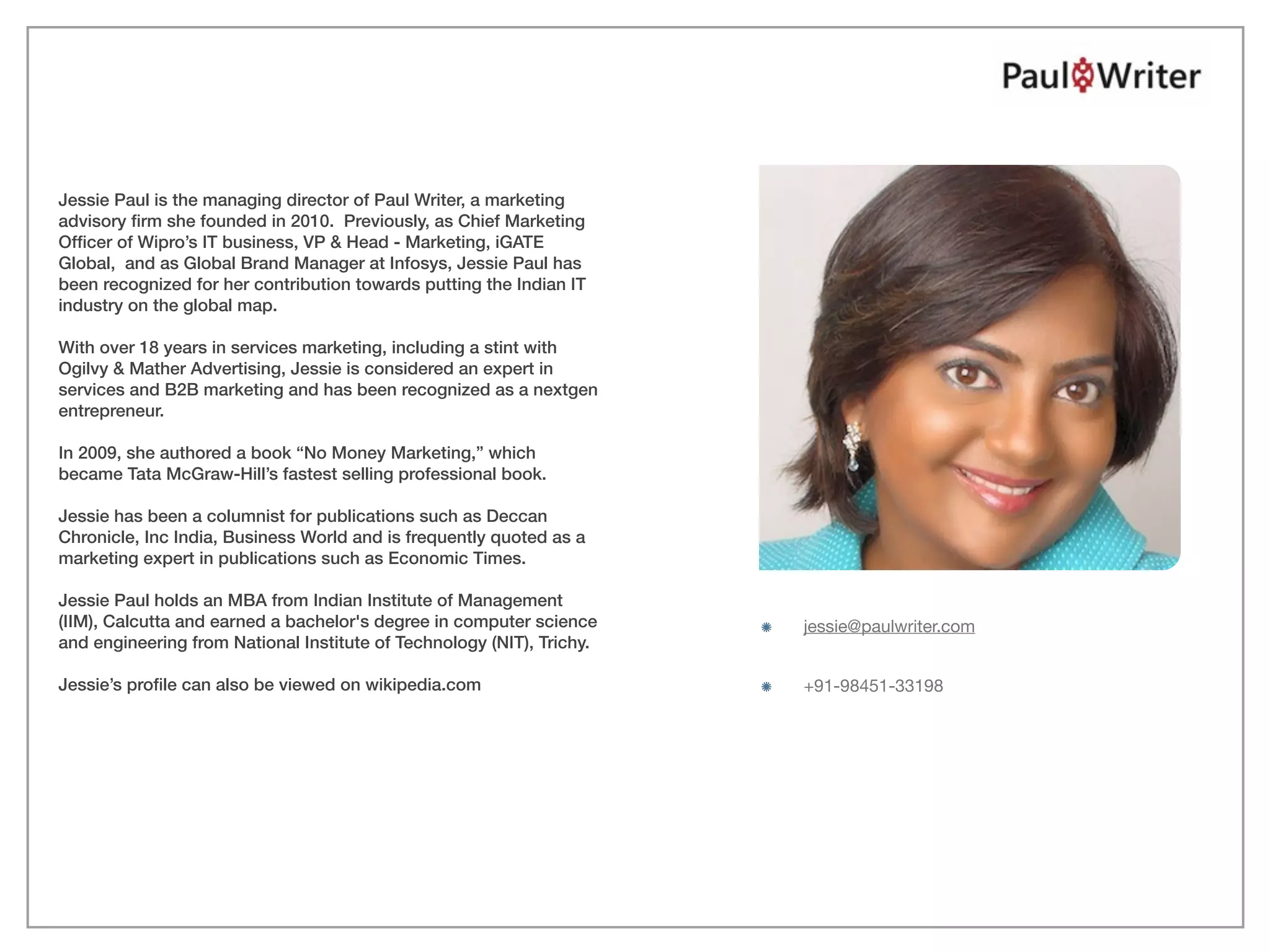 Jessie Paul is the managing director of Paul Writer, a marketing
advisory ﬁrm she founded in 2010. Previously, as Chief Marketing
Ofﬁcer of Wipro’s IT business, VP & Head - Marketing, iGATE
Global, and as Global Brand Manager at Infosys, Jessie Paul has
been recognized for her contribution towards putting the Indian IT
industry on the global map.

With over 18 years in services marketing, including a stint with
Ogilvy & Mather Advertising, Jessie is considered an expert in
services and B2B marketing and has been recognized as a nextgen
entrepreneur.

In 2009, she authored a book “No Money Marketing,” which
became Tata McGraw-Hill’s fastest selling professional book.

Jessie has been a columnist for publications such as Deccan
Chronicle, Inc India, Business World and is frequently quoted as a
marketing expert in publications such as Economic Times.

Jessie Paul holds an MBA from Indian Institute of Management
(IIM), Calcutta and earned a bachelor's degree in computer science     jessie@paulwriter.com
and engineering from National Institute of Technology (NIT), Trichy.

Jessie’s proﬁle can also be viewed on wikipedia.com                    +91-98451-33198




                                                                                               PHOTO COURTESY POWRU, FLICKR
 