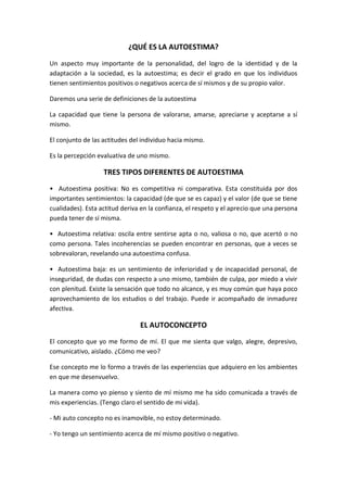 ¿QUÉ ES LA AUTOESTIMA?<br />Un aspecto muy importante de la personalidad, del logro de la identidad y de la adaptación a la sociedad, es la autoestima; es decir el grado en que los individuos tienen sentimientos positivos o negativos acerca de sí mismos y de su propio valor. <br />Daremos una serie de definiciones de la autoestima <br />La capacidad que tiene la persona de valorarse, amarse, apreciarse y aceptarse a sí mismo. <br />El conjunto de las actitudes del individuo hacia mismo.<br />Es la percepción evaluativa de uno mismo.<br />TRES TIPOS DIFERENTES DE AUTOESTIMA<br />•  Autoestima positiva: No es competitiva ni comparativa. Esta constituida por dos importantes sentimientos: la capacidad (de que se es capaz) y el valor (de que se tiene cualidades). Esta actitud deriva en la confianza, el respeto y el aprecio que una persona pueda tener de sí misma. <br />•  Autoestima relativa: oscila entre sentirse apta o no, valiosa o no, que acertó o no como persona. Tales incoherencias se pueden encontrar en personas, que a veces se sobrevaloran, revelando una autoestima confusa. <br />•  Autoestima baja: es un sentimiento de inferioridad y de incapacidad personal, de inseguridad, de dudas con respecto a uno mismo, también de culpa, por miedo a vivir con plenitud. Existe la sensación que todo no alcance, y es muy común que haya poco aprovechamiento de los estudios o del trabajo. Puede ir acompañado de inmadurez afectiva.<br />EL AUTOCONCEPTO<br />El concepto que yo me formo de mí. El que me sienta que valgo, alegre, depresivo, comunicativo, aislado. ¿Cómo me veo? <br />Ese concepto me lo formo a través de las experiencias que adquiero en los ambientes en que me desenvuelvo. <br />La manera como yo pienso y siento de mí mismo me ha sido comunicada a través de mis experiencias. (Tengo claro el sentido de mi vida). <br />- Mi auto concepto no es inamovible, no estoy determinado. <br />- Yo tengo un sentimiento acerca de mí mismo positivo o negativo. <br />- Según esos sentimientos yo veo el mundo en los términos de esos sentimientos (si veo negativamente el mundo, respondo a ese mundo huyendo y no queriendo participar de él).<br />TRASTORNO<br />El término trastorno tiene diferentes usos. Puede hacer referencia a una alteración leve de la salud o a un estado de enajenación mental, por ejemplo. Trastorno es, por otra parte, la acción y efecto de trastornar (invertir el orden regular de algo o perturbar el sentido o la conducta de alguien).<br /> Un trastorno psicológico, por ejemplo, hace referencia a un desequilibrio del estado mental de una persona. Por lo general, quien sufre de este tipo de trastornos acude a un especialista (el psicólogo) para recibir tratamiento (a través de la psicoterapia y otras técnicas).<br />El conjunto de afecciones psiquiátricas que modifican el normal desarrollo de las relaciones interpersonales es conocido como trastorno de personalidad. Los psicólogos creen que existen distintos factores genéticos y ambientales que pueden suscitar la aparición de ese trastorno, que altera el patrón complejo de características psicológicas que definen a un individuo. <br />El trastorno bipolar es una alteración del estado del ánimo de un sujeto que pasa de la fase de depresiva (periodos de depresión repetitivos) a la fase maníaca (periodo de gran euforia) de forma sucesiva. Se origina por un desequilibrio químico en los neurotransmisores.<br />Los trastornos alimentarios son aquellas enfermedades que se manifiestan a través de una conducta alimentaria y que suponen el reflejo de otros problemas, como la distorsión de la propia imagen corporal y la adquisición de ciertos valores mediante el cuerpo.<br />La bulimia y la anorexia, por ejemplo, son dos de los trastornos alimentarios más usuales y que afectan a miles de personas en todo el mundo.<br />COEFICIENTE INTELECTUAL<br />CI= EM/EC x 100Cliente intelectualClasificaciónPorcentaje de población130 o másMuy superior2.2120 a 129Superior6.7110 a 119Normal brillante16.190 a 109promedio5080 a 89Normal lento16.170 a 79Fronterizo6.769 o menosDeficiente mental2.2Tabla de interpretación cuantitativa del cociente intelectual.<br />Determinantes de la inteligencia<br />La herencia de la capacidad mentales o de la inteligencia es uno de los problemas más importantes y difíciles de la genética humana. La interpretación de los datos genéticos puede desfigurarse fácilmente por teorías educativas, políticas, sociales y psicológicas, sin contar que es complicado formular pruebas medidoras de la inteligencia sin estar influenciadas las previas enseñanzas del sujeto.<br />El hecho de que las capacidades mentales formen una serie continua que va desde el idiota al genio, con distribución de IQ. (Cociente intelectual) en curva ascendente, sugiere que la inteligencia se hereda por un sistema multifactorial, hecho que se apoya aún en otras pruebas. <br />Las pruebas mentales más recientes han proporcionado la medida de capacidades primarias como la del razonamiento inductivo, la memoria y la imaginación de objetos en tres dimensiones. Las actitudes especiales, como las musicales, artísticas, mecánicas y matemáticas, se transmiten por herencia absolutamente independiente del proceso hereditario de la inteligencia ordinaria.<br />