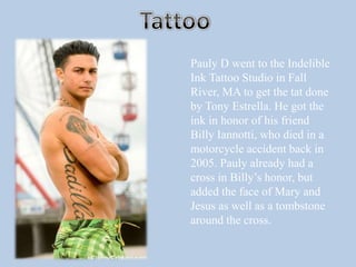 TattooPauly D went to the Indelible Ink Tattoo Studio in Fall River, MA to get the tat done by Tony Estrella. He got the ink in honor of his friend Billy Iannotti, who died in a motorcycle accident back in 2005. Pauly already had a cross in Billy’s honor, but added the face of Mary and Jesus as well as a tombstone around the cross.