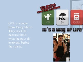 GTL is a quote from Jersey Shore. They say GTL because that’s what the guys do everyday before they party.