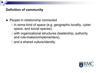 Definition of community
 People in relationship connected
 in some kind of space (e.g. geographic locality, cyber
space, and social spaces),
 with organizational structures (leadership, authority
and rule-makers/implementers),
 and a shared culture/identity.
 