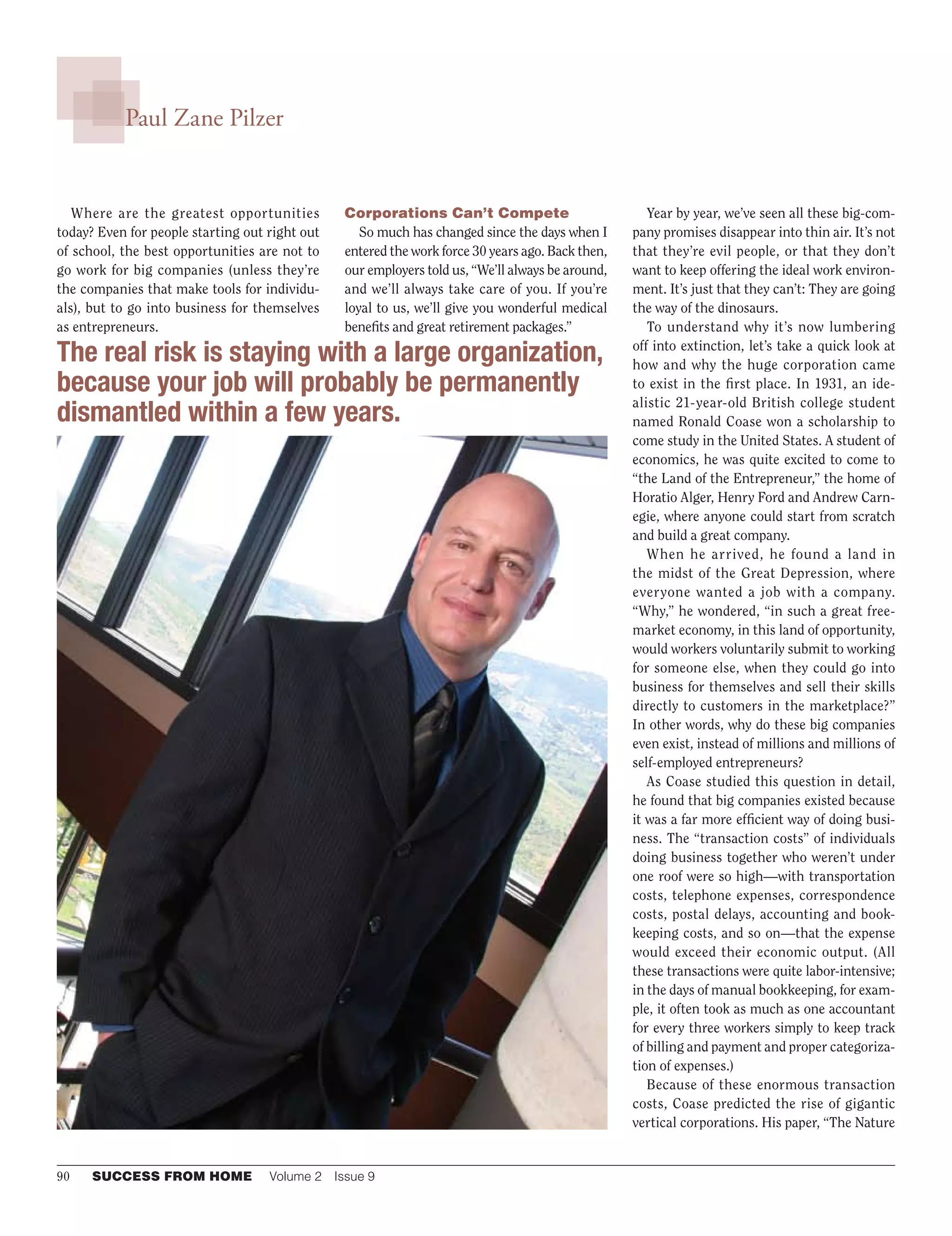 90	 SUCCESS FROM HOME	 Volume 2  Issue 9
Paul Zane Pilzer
Where are the greatest opportunities
today? Even for people starting out right out
of school, the best opportunities are not to
go work for big companies (unless they’re
the companies that make tools for individu-
als), but to go into business for themselves
as entrepreneurs.
Corporations Can’t Compete
So much has changed since the days when I
entered the work force 30 years ago. Back then,
our employers told us, “We’ll always be around,
and we’ll always take care of you. If you’re
loyal to us, we’ll give you wonderful medical
benefits and great retirement packages.”
Year by year, we’ve seen all these big-com-
pany promises disappear into thin air. It’s not
that they’re evil people, or that they don’t
want to keep offering the ideal work environ-
ment. It’s just that they can’t: They are going
the way of the dinosaurs.
To understand why it’s now lumbering
off into extinction, let’s take a quick look at
how and why the huge corporation came
to exist in the first place. In 1931, an ide-
alistic 21- year-old British college student
named Ronald Coase won a scholarship to
come study in the United States. A student of
economics, he was quite excited to come to
“the Land of the Entrepreneur,” the home of
Horatio Alger, Henry Ford and Andrew Carn-
egie, where anyone could start from scratch
and build a great company.
When he arrived, he found a land in
the midst of the Great Depression, where
everyone wanted a job with a company.
“Why,” he wondered, “in such a great free-
market economy, in this land of opportunity,
would workers voluntarily submit to working
for someone else, when they could go into
business for themselves and sell their skills
directly to customers in the marketplace?”
In other words, why do these big companies
even exist, instead of millions and millions of
self-employed entrepreneurs?
As Coase studied this question in detail,
he found that big companies existed because
it was a far more efficient way of doing busi-
ness. The “transaction costs” of individuals
doing business together who weren’t under
one roof were so high—with transportation
costs, telephone expenses, correspondence
costs, postal delays, accounting and book-
keeping costs, and so on—that the expense
would exceed their economic output. (All
these transactions were quite labor-intensive;
in the days of manual bookkeeping, for exam-
ple, it often took as much as one accountant
for every three workers simply to keep track
of billing and payment and proper categoriza-
tion of expenses.)
Because of these enormous transaction
costs, Coase predicted the rise of gigantic
vertical corporations. His paper, “The Nature
The real risk is staying with a large organization,
because your job will probably be permanently
dismantled within a few years.
 