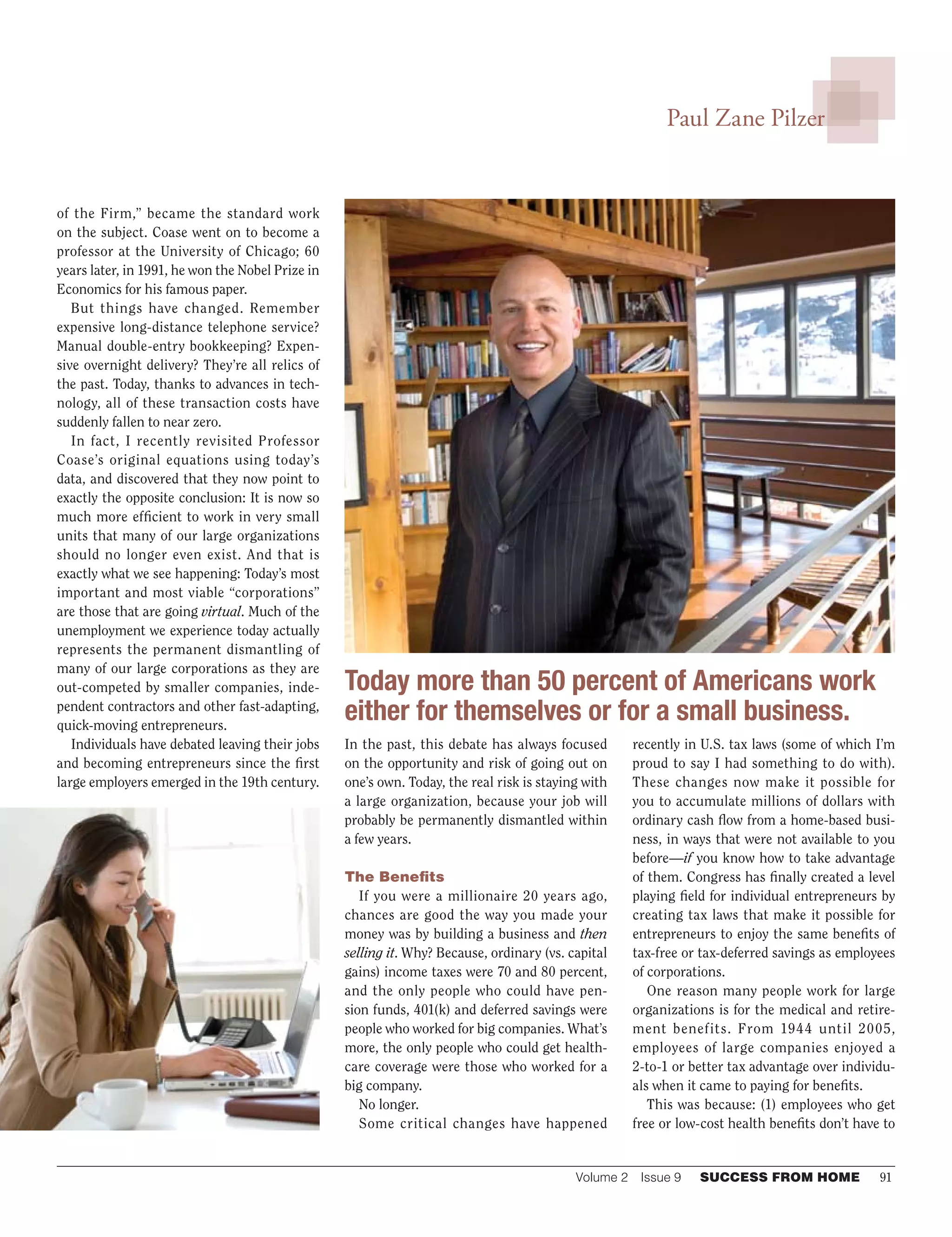Volume 2  Issue 9	 SUCCESS FROM HOME	 91
Paul Zane Pilzer
of the Firm,” became the standard work
on the subject. Coase went on to become a
professor at the University of Chicago; 60
years later, in 1991, he won the Nobel Prize in
Economics for his famous paper.
But things have changed. Remember
expensive long-distance telephone service?
Manual double-entry bookkeeping? Expen-
sive overnight delivery? They’re all relics of
the past. Today, thanks to advances in tech-
nology, all of these transaction costs have
suddenly fallen to near zero.
In fact, I recently revisited Professor
Coase’s original equations using today’s
data, and discovered that they now point to
exactly the opposite conclusion: It is now so
much more efficient to work in very small
units that many of our large organizations
should no longer even exist. And that is
exactly what we see happening: Today’s most
important and most viable “corporations”
are those that are going virtual. Much of the
unemployment we experience today actually
represents the permanent dismantling of
many of our large corporations as they are
out-competed by smaller companies, inde-
pendent contractors and other fast-adapting,
quick-moving entrepreneurs.
Individuals have debated leaving their jobs
and becoming entrepreneurs since the first
large employers emerged in the 19th century.
In the past, this debate has always focused
on the opportunity and risk of going out on
one’s own. Today, the real risk is staying with
a large organization, because your job will
probably be permanently dismantled within
a few years.
The Benefits
If you were a millionaire 20 years ago,
chances are good the way you made your
money was by building a business and then
selling it. Why? Because, ordinary (vs. capital
gains) income taxes were 70 and 80 percent,
and the only people who could have pen-
sion funds, 401(k) and deferred savings were
people who worked for big companies. What’s
more, the only people who could get health-
care coverage were those who worked for a
big company.
No longer.
Some critical changes have happened
recently in U.S. tax laws (some of which I’m
proud to say I had something to do with).
These changes now make it possible for
you to accumulate millions of dollars with
ordinary cash flow from a home-based busi-
ness, in ways that were not available to you
before—if you know how to take advantage
of them. Congress has finally created a level
playing field for individual entrepreneurs by
creating tax laws that make it possible for
entrepreneurs to enjoy the same benefits of
tax-free or tax-deferred savings as employees
of corporations.
One reason many people work for large
organizations is for the medical and retire-
ment benefits. From 1944 until 2005,
employees of large companies enjoyed a
2‑to-1 or better tax advantage over individu-
als when it came to paying for benefits.
This was because: (1) employees who get
free or low-cost health benefits don’t have to
Today more than 50 percent of Americans work
either for themselves or for a small business.
 