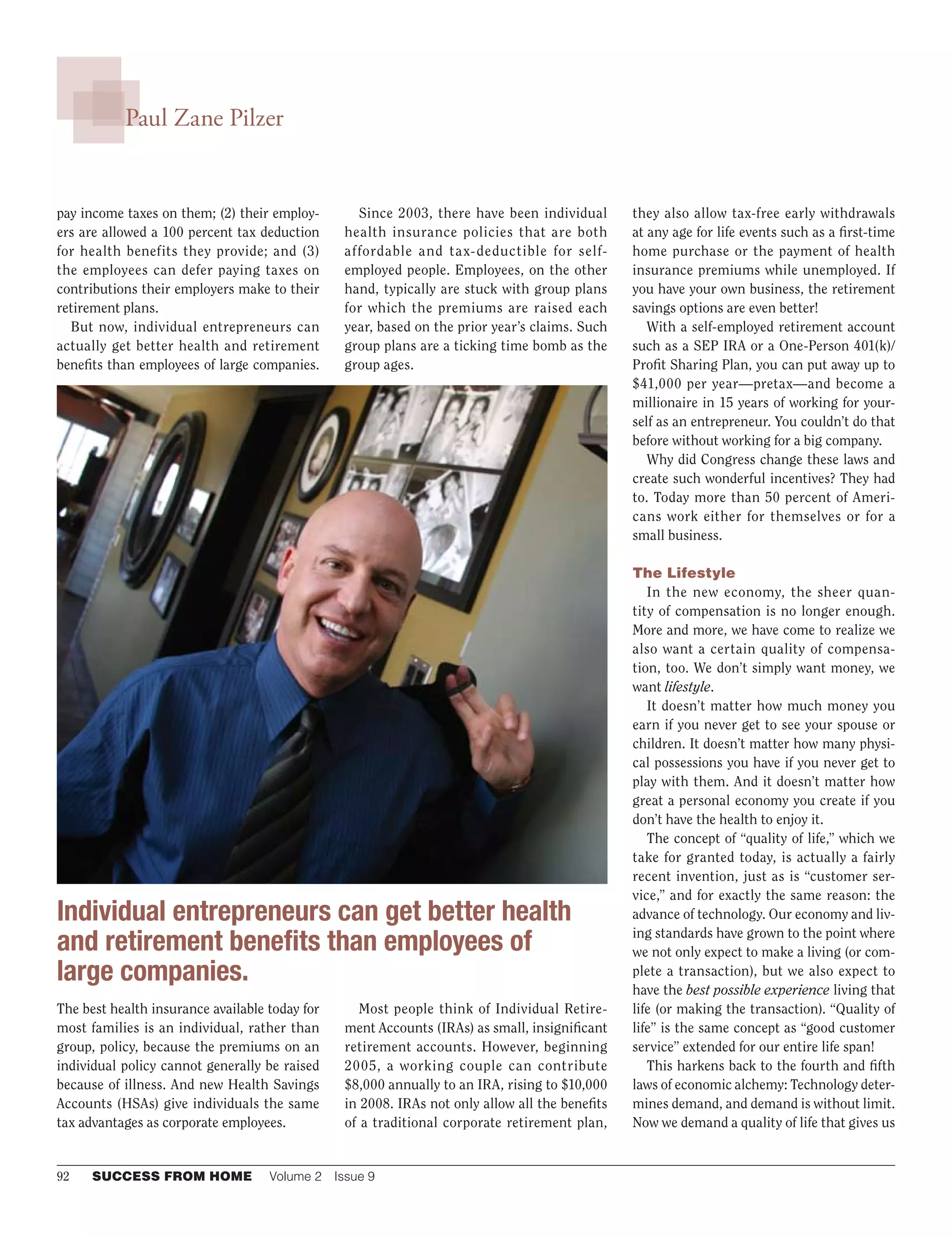 92	 SUCCESS FROM HOME	 Volume 2  Issue 9
Paul Zane Pilzer
pay income taxes on them; (2) their employ-
ers are allowed a 100 percent tax deduction
for health benefits they provide; and (3)
the employees can defer paying taxes on
contributions their employers make to their
retirement plans.
But now, individual entrepreneurs can
actually get better health and retirement
benefits than employees of large companies.
The best health insurance available today for
most families is an individual, rather than
group, policy, because the premiums on an
individual policy cannot generally be raised
because of illness. And new Health Savings
Accounts (HSAs) give individuals the same
tax advantages as corporate employees.
Since 2003, there have been individual
health insurance policies that are both
affordable and tax-deductible for self-
employed people. Employees, on the other
hand, typically are stuck with group plans
for which the premiums are raised each
year, based on the prior year’s claims. Such
group plans are a ticking time bomb as the
group ages.
Most people think of Individual Retire-
ment Accounts (IRAs) as small, insignificant
retirement accounts. However, beginning
2005, a working couple can contribute
$8,000 annually to an IRA, rising to $10,000
in 2008. IRAs not only allow all the benefits
of a traditional corporate retirement plan,
they also allow tax-free early withdrawals
at any age for life events such as a first-time
home purchase or the payment of health
insurance premiums while unemployed. If
you have your own business, the retirement
savings options are even better!
With a self-employed retirement account
such as a SEP IRA or a One-Person 401(k)/
Profit Sharing Plan, you can put away up to
$41,000 per year—pretax—and become a
millionaire in 15 years of working for your-
self as an entrepreneur. You couldn’t do that
before without working for a big company.
Why did Congress change these laws and
create such wonderful incentives? They had
to. Today more than 50 percent of Ameri-
cans work either for themselves or for a
small business.
The Lifestyle
In the new economy, the sheer quan-
tity of compensation is no longer enough.
More and more, we have come to realize we
also want a certain quality of compensa-
tion, too. We don’t simply want money, we	
want lifestyle.
It doesn’t matter how much money you
earn if you never get to see your spouse or
children. It doesn’t matter how many physi-
cal possessions you have if you never get to
play with them. And it doesn’t matter how
great a personal economy you create if you
don’t have the health to enjoy it.
The concept of “quality of life,” which we
take for granted today, is actually a fairly
recent invention, just as is “customer ser-
vice,” and for exactly the same reason: the
advance of technology. Our economy and liv-
ing standards have grown to the point where
we not only expect to make a living (or com-
plete a transaction), but we also expect to
have the best possible experience living that
life (or making the transaction). “Quality of
life” is the same concept as “good customer
service” extended for our entire life span!
This harkens back to the fourth and fifth
laws of economic alchemy: Technology deter-
mines demand, and demand is without limit.
Now we demand a quality of life that gives us
Individual entrepreneurs can get better health
and retirement benefits than employees of
large companies.
 