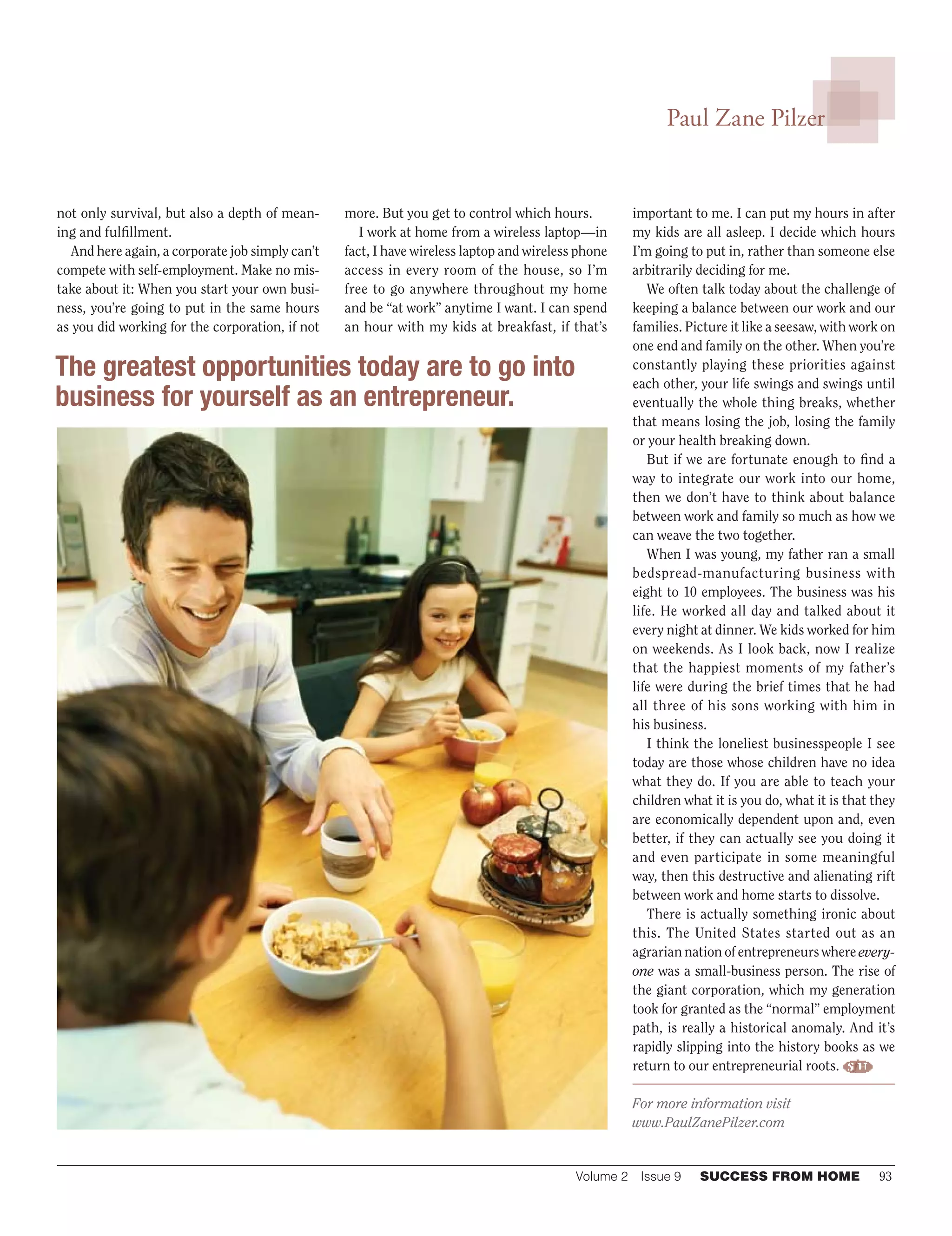 Volume 2  Issue 9	 SUCCESS FROM HOME	 93
Paul Zane Pilzer
not only survival, but also a depth of mean-
ing and fulfillment.
And here again, a corporate job simply can’t
compete with self-employment. Make no mis-
take about it: When you start your own busi-
ness, you’re going to put in the same hours
as you did working for the corporation, if not
more. But you get to control which hours.
I work at home from a wireless laptop—in
fact, I have wireless laptop and wireless phone
access in every room of the house, so I’m
free to go anywhere throughout my home
and be “at work” anytime I want. I can spend
an hour with my kids at breakfast, if that’s
important to me. I can put my hours in after
my kids are all asleep. I decide which hours
I’m going to put in, rather than someone else
arbitrarily deciding for me.
We often talk today about the challenge of
keeping a balance between our work and our
families. Picture it like a seesaw, with work on
one end and family on the other. When you’re
constantly playing these priorities against
each other, your life swings and swings until
eventually the whole thing breaks, whether
that means losing the job, losing the family
or your health breaking down.
But if we are fortunate enough to find a
way to integrate our work into our home,
then we don’t have to think about balance
between work and family so much as how we
can weave the two together.
When I was young, my father ran a small
bedspread-manufacturing business with
eight to 10 employees. The business was his
life. He worked all day and talked about it
every night at dinner. We kids worked for him
on weekends. As I look back, now I realize
that the happiest moments of my father’s
life were during the brief times that he had
all three of his sons working with him in
his business.
I think the loneliest businesspeople I see
today are those whose children have no idea
what they do. If you are able to teach your
children what it is you do, what it is that they
are economically dependent upon and, even
better, if they can actually see you doing it
and even participate in some meaningful
way, then this destructive and alienating rift
between work and home starts to dissolve.
There is actually something ironic about
this. The United States started out as an
agrarian nation of entrepreneurs where every-
one was a small-business person. The rise of
the giant corporation, which my generation
took for granted as the “normal” employment
path, is really a historical anomaly. And it’s
rapidly slipping into the history books as we
return to our entrepreneurial roots.
For more information visit
www.PaulZanePilzer.com
The greatest opportunities today are to go into
business for yourself as an entrepreneur.
 