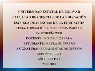 UNIVERSIDAD ESTATAL DE BOLÍVAR
FACULTAD DE CIENCIAS DE LA EDUCACIÓN
ESCUELA DE CIENCIAS DE LA EDUCACIÓN
 TEMA: FORMACIÓN Y PLANEARON PARA LA
           INGENIERÍA WEB
      DOCENTE: ING. PAUL ZAVALA
     ESTUDIANTE: MAYRA GUERRERO
 ASIGNATURA:HERRAMIENTAS DE GESTIÓN
            SEPTIMO CICLO
            AÑO LECTIVO
              2012-2013
 