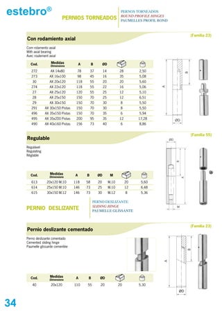 estebro®                     PERNIOs TORNEADOs
                                                                        PERNOS TORNEADOS
                                                                        ROUND PROFILE HINGES
                                                                        PAUMELLES PROFIL ROND



                                                                                                               (Familia 23)
     Con rodamiento axial
     Com rolamento axial
     With axial bearing
     Avec roulement axial

       Cod.          Medidas             A        B        ØD
                     Dimensions

        272          AX 14x80         78         37        14          28        2,50




                                                                                                           B
        273         AX 16x100         98         45        16          35        5,08
         30         AX 20x120         118        55        20          20        5,60
        274         AX 22x120         118        55        22          16        5,06




                                                                                          A
         27         AX 25x120         120        55        25          12        5,10
         28         AX 25x150         150        70        25          12        6,51
         29         AX 30x150         150        70        30           8        5,50
        291       AX 30x150 Pistas    150        70        30           8        5,50
        496       AX 35x150 Pistas    150        70        35           6        5,94
        495       AX 35x200 Pistas    200        95        35          12        17,28               ØD
        490       AX 40x160 Pistas    156        73        40           6        8,86


                                                                                                               (Familia 55)
     Regulable                                                                                  ØD

     Regulável
     Regulating
     Réglable




                                                                                                     B
       Cod.          Medidas         A       B        ØD         M
                    Dimensions

        613        20x120 M.10       118     58       20        M.10        20    5,60                    A
        614        25x150 M.10       146     73       25        M.10        12    6,48
        615        30x150 M.12       146     73       30        M.12        8     5,36

                                                  PERNO DESLIZANTE
                                                  SLIDING HINGE
     PERNIO DEsLIZANTE                            PAUMELLE GLISSANTE
                                                                                                     M




                                                                                                               (Familia 23)
     Pernio deslizante cementado
     Perno deslizante cimentado
     Cemented sliding hinge
     Paumelle glissante cementée
                                                                                                              B
                                                                                           A




       Cod.          Medidas          A       B        ØD
                    Dimensions

         40          20x120          110     55        20              20        5,30
                                                                                                      ØD


34
 