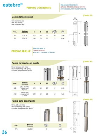 estebro®                        PERNIOs CON REMATE
                                                                         PERNOS COM REMATE
                                                                         HINGES WITH FINISHING TOUCH
                                                                         PAUMELLES AVEC ACHÈVEMENT



                                                                                                            (Familia 23)
     Con rodamiento axial
                                                                                          ØD
     Com rolamento axial
     With axial bearing
     Avec roulement axial




       Cod.          Medidas                  A      B     ØD
                     Dimensions




                                                                                                      A
        331           20x120                118     55     20     20      7,00
        332           25x150                150     70     25     12      8,04




                                                                                 B
                                              PERNOS MOLA
                                              SPRING HINGES
     PERNIOs MUELLE                           PAUMELLES AVEC RESSORT




                                                                                                            (Familia 37)
     Pernio torneado con muelle
     Perno torneado com mola
     Round profile hinge with spring
     Paumelle profil rond avec ressort




                                                                                                      B
                                                                                 A




       Cod.          Medidas                  A      B     ØD
                     Dimensions

                   25x120 Dcha.
        34D         A direita / Right       120     60     25     12      4,88
                      A gauche

                   25x120 Izda.
        34IZ       A esquerda / Left        120     60     25     12      4,88            ØD
                       A droite


                                                                                                            (Familia 33)
     Pernio gota con muelle
     Perno gota com mola
     Drop profile hinge with spring
     Paumelle profil goutte avec ressort
                                                                                                      250
                                                                                                124




         Cod.                     Medidas
                                 Dimensions
                                                                                     25




          276                      22x250                 8            4,50

36                                                                                        Ø22
 