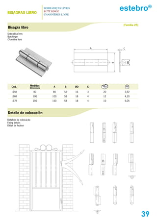 BIsAGRAs LIBRO
                                 DOBRADIÇAS LIVRO
                                 BUTT HINGE
                                                                          estebro®
                                 CHARNIÈRES LIVRE



                                                                          (Familia 25)
Bisagra libro
Dobradiça livro
Butt hinge
Charnière livre


                                                             A             C




                                                                               ØD
                                                                      B
    Cod.            Medidas            A      B     ØD   C
                    Dimensions

   195R                 80            80     52     16   3       20        3,92
   196R                 100           100    58     18   4       12        4,10
   197R                 150           150    58     18   4       10        5,05




Detalle de colocación
Detalhes de colocação
Fixing details
Détail de fixation




                                                                                         39
 