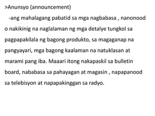>Anunsyo (announcement)
-ang mahalagang pabatid sa mga nagbabasa , nanonood
o nakikinig na naglalaman ng mga detalye tungkol sa
pagpapakilala ng bagong produkto, sa magaganap na
pangyayari, mga bagong kaalaman na natuklasan at
marami pang iba. Maaari itong nakapaskil sa bulletin
board, nababasa sa pahayagan at magasin , napapanood
sa telebisyon at napapakinggan sa radyo.
 