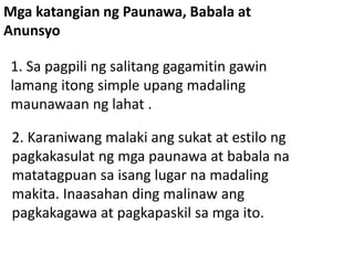 Mga katangian ng Paunawa, Babala at
Anunsyo
1. Sa pagpili ng salitang gagamitin gawin
lamang itong simple upang madaling
maunawaan ng lahat .
2. Karaniwang malaki ang sukat at estilo ng
pagkakasulat ng mga paunawa at babala na
matatagpuan sa isang lugar na madaling
makita. Inaasahan ding malinaw ang
pagkakagawa at pagkapaskil sa mga ito.
 