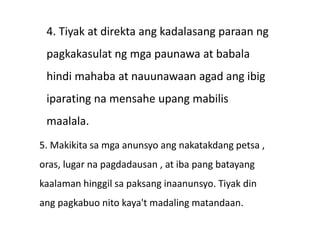 4. Tiyak at direkta ang kadalasang paraan ng
pagkakasulat ng mga paunawa at babala
hindi mahaba at nauunawaan agad ang ibig
iparating na mensahe upang mabilis
maalala.
5. Makikita sa mga anunsyo ang nakatakdang petsa ,
oras, lugar na pagdadausan , at iba pang batayang
kaalaman hinggil sa paksang inaanunsyo. Tiyak din
ang pagkabuo nito kaya't madaling matandaan.
 
