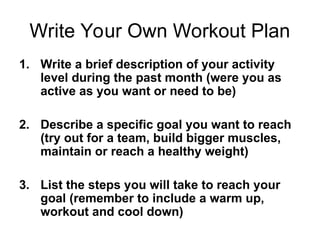Write Your Own Workout Plan
1. Write a brief description of your activity
level during the past month (were you as
active as you want or need to be)
2. Describe a specific goal you want to reach
(try out for a team, build bigger muscles,
maintain or reach a healthy weight)
3. List the steps you will take to reach your
goal (remember to include a warm up,
workout and cool down)
 