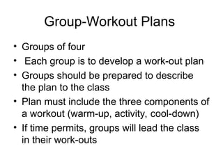 Group-Workout Plans
• Groups of four
• Each group is to develop a work-out plan
• Groups should be prepared to describe
the plan to the class
• Plan must include the three components of
a workout (warm-up, activity, cool-down)
• If time permits, groups will lead the class
in their work-outs
 