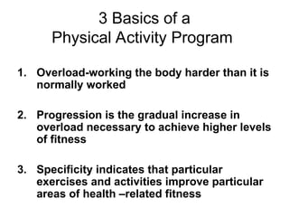 3 Basics of a
Physical Activity Program
1. Overload-working the body harder than it is
normally worked
2. Progression is the gradual increase in
overload necessary to achieve higher levels
of fitness
3. Specificity indicates that particular
exercises and activities improve particular
areas of health –related fitness
 