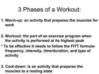 3 Phases of a Workout:
1. Warm-up: an activity that prepares the muscles for
work
2. Workout: the part of an exercise program when
the activity is performed at its highest peak
* To be effective it needs to follow the FITT formula-
frequency, intensity, time/duration, and type of
activity
3. Cool-down: is an activity that prepares the
muscles to a resting state
 