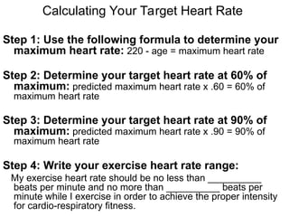 Calculating Your Target Heart Rate
Step 1: Use the following formula to determine your
maximum heart rate: 220 - age = maximum heart rate
Step 2: Determine your target heart rate at 60% of
maximum: predicted maximum heart rate x .60 = 60% of
maximum heart rate
Step 3: Determine your target heart rate at 90% of
maximum: predicted maximum heart rate x .90 = 90% of
maximum heart rate
Step 4: Write your exercise heart rate range:
My exercise heart rate should be no less than __________
beats per minute and no more than __________ beats per
minute while I exercise in order to achieve the proper intensity
for cardio-respiratory fitness.
 