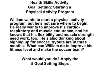 Health Skills Activity
Goal Setting: Starting a
Physical Activity Program
William wants to start a physical activity
program, but he’s not sure where to begin.
He really wants to improve his cardio-
respiratory and muscle endurance, and he
knows that his flexibility and muscle strength
need work, too. He’s also thinking about
signing up for soccer; tryouts are in three
months. What can William do to improve his
fitness level and make the soccer team?
What would you do? Apply the
5 Goal Setting Steps
 