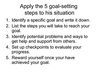 Apply the 5 goal-setting
steps to his situation
1. Identify a specific goal and write it down.
2. List the steps you will take to reach your
goal.
3. Identify potential problems and ways to
get help and support from others.
4. Set up checkpoints to evaluate your
progress.
5. Reward yourself once your have
achieved your goal.
 