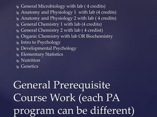 General Microbiology with lab ( 4 credits)
 Anatomy and Physiology 1 with lab (4 credits)
 Anatomy and Physiology 2 with lab ( 4 credits)
 General Chemistry 1 with lab (4 credits)
 General Chemistry 2 with lab ( 4 credist)
 Organic Chemistry with lab OR Biochemistry
 Intro to Psychology
 Developmental Psychology
 Elementary Statistics
 Nutrition
 Genetics
General Prerequisite
Course Work (each PA
program can be different)
 