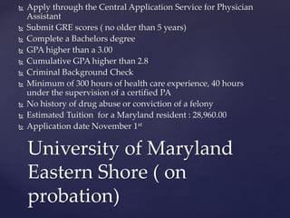  Apply through the Central Application Service for Physician
Assistant
 Submit GRE scores ( no older than 5 years)
 Complete a Bachelors degree
 GPA higher than a 3.00
 Cumulative GPA higher than 2.8
 Criminal Background Check
 Minimum of 300 hours of health care experience, 40 hours
under the supervision of a certified PA
 No history of drug abuse or conviction of a felony
 Estimated Tuition for a Maryland resident : 28,960.00
 Application date November 1st
University of Maryland
Eastern Shore ( on
probation)
 
