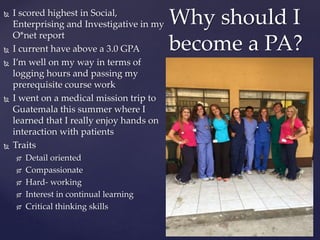  I scored highest in Social,
Enterprising and Investigative in my
O*net report
 I current have above a 3.0 GPA
 I’m well on my way in terms of
logging hours and passing my
prerequisite course work
 I went on a medical mission trip to
Guatemala this summer where I
learned that I really enjoy hands on
interaction with patients
 Traits
 Detail oriented
 Compassionate
 Hard- working
 Interest in continual learning
 Critical thinking skills
Why should I
become a PA?
 