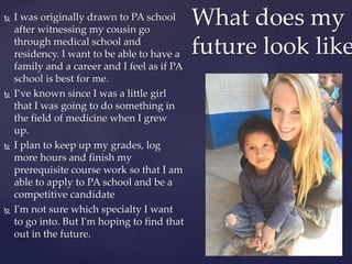  I was originally drawn to PA school
after witnessing my cousin go
through medical school and
residency. I want to be able to have a
family and a career and I feel as if PA
school is best for me.
 I’ve known since I was a little girl
that I was going to do something in
the field of medicine when I grew
up.
 I plan to keep up my grades, log
more hours and finish my
prerequisite course work so that I am
able to apply to PA school and be a
competitive candidate
 I'm not sure which specialty I want
to go into. But I'm hoping to find that
out in the future.
What does my
future look like
 