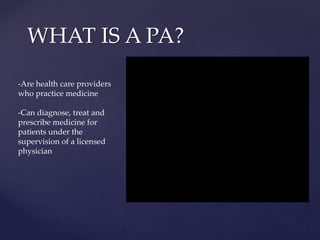WHAT IS A PA?
-Are health care providers
who practice medicine
-Can diagnose, treat and
prescribe medicine for
patients under the
supervision of a licensed
physician
 
