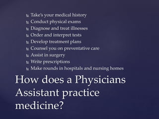  Take’s your medical history
 Conduct physical exams
 Diagnose and treat illnesses
 Order and interpret tests
 Develop treatment plans
 Counsel you on preventative care
 Assist in surgery
 Write prescriptions
 Make rounds in hospitals and nursing homes
How does a Physicians
Assistant practice
medicine?
 