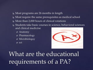 Most programs are 26 months in length
 Most require the same prerequisites as medical school
 More than 2,000 hours of clinical rotations
 Students take basic courses in science, behavioral sciences
and clinical medicine
 Anatomy
 Pharmacology
 Microbiologuy
 ect
What are the educational
requirements of a PA?
 