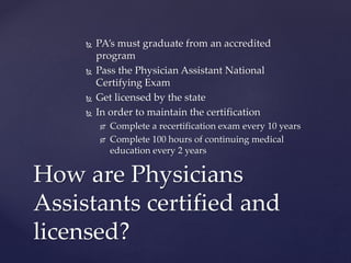  PA’s must graduate from an accredited
program
 Pass the Physician Assistant National
Certifying Exam
 Get licensed by the state
 In order to maintain the certification
 Complete a recertification exam every 10 years
 Complete 100 hours of continuing medical
education every 2 years
How are Physicians
Assistants certified and
licensed?
 