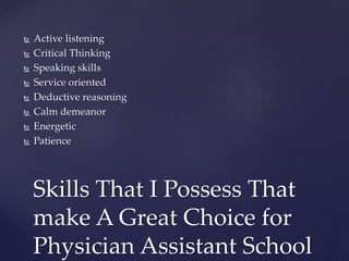  Active listening
 Critical Thinking
 Speaking skills
 Service oriented
 Deductive reasoning
 Calm demeanor
 Energetic
 Patience
Skills That I Possess That
make A Great Choice for
Physician Assistant School
 